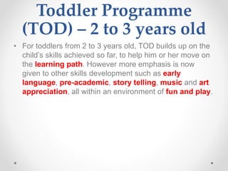 Toddler Programme
(TOD) – 2 to 3 years old
• For toddlers from 2 to 3 years old, TOD builds up on the
child’s skills achieved so far, to help him or her move on
the learning path. However more emphasis is now
given to other skills development such as early
language, pre-academic, story telling, music and art
appreciation, all within an environment of fun and play.
 