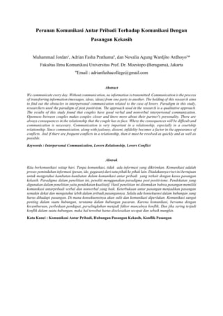 Peranan Komunikasi Antar Pribadi Terhadap Komunikasi Dengan
Pasangan Kekasih
Muhammad Jordan¹, Adrian Fasha Prathama², dan Novalia Agung Wardjito Ardhoyo³*
Fakultas Ilmu Komunikasi Universitas Prof. Dr. Moestopo (Beragama), Jakarta
"Email : adrianfashacollege@gmail.com
Abstract
We communicate every day. Without communication, no information is transmitted. Communication is the process
of transferring information (messages, ideas, ideas) from one party to another. The holding of this research aims
to find out the obstacles in interpersonal communication related to the case of lovers. Paradigm in this study,
researchers used the paradigm of post positivism. The approach used in the research is a qualitative approach.
The results of this study found that couples have good verbal and nonverbal interpersonal communication.
Openness between couples makes couples closer and know more about their partner's personality. There are
always consequences in the relationship that the couple has to face. Where the consequences will be difficult and
communication is necessary. Communication is very important in a relationship, especially in a courtship
relationship. Since communication, along with jealousy, dissent, infidelity becomes a factor in the appearance of
conflicts. And if there are frequent conflicts in a relationship, then it must be resolved as quickly and as well as
possible.
Keywords : Interpersonal Communication, Lovers Relationship, Lovers Conflict
Abstrak
Kita berkomunikasi setiap hari. Tanpa komunikasi, tidak ada informasi yang dikirimkan. Komunikasi adalah
proses pemindahan informasi (pesan, ide, gagasan) dari satu pihak ke pihak lain. Diadakannya riset ini bertujuan
untuk mengetahui hambatan-hambatan dalam komunikasi antar pribadi yang terkait dengan kasus pasangan
kekasih. Paradigma dalam penelitian ini, peneliti menggunakan paradigma post positivisme. Pendekatan yang
digunakan dalam penelitian yaitu pendekatan kualitatif. Hasil penelitian ini ditemukan bahwa pasangan memiliki
komunikasi antarpribadi verbal dan nonverbal yang baik. Keterbukaan antar pasangan menjadikan pasangan
semakin dekat dan mengetahui lebih dalam pribadi pasangannya. Selalu ada konsekuensi dalam hubungan yang
harus dihadapi pasangan. Di mana konsekuensinya akan sulit dan komunikasi diperlukan. Komunikasi sangat
penting dalam suatu hubungan, terutama dalam hubungan pacaran. Karena komunikasi, bersama dengan
kecemburuan, perbedaan pendapat, perselingkuhan menjadi faktor munculnya konflik. Dan jika sering terjadi
konflik dalam suatu hubungan, maka hal tersebut harus diselesaikan secepat dan sebaik mungkin.
Kata Kunci : Komunikasi Antar Pribadi, Hubungan Pasangan Kekasih, Konflik Pasangan
 