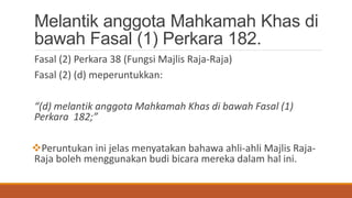 Melantik anggota Mahkamah Khas di
bawah Fasal (1) Perkara 182.
Fasal (2) Perkara 38 (Fungsi Majlis Raja-Raja)
Fasal (2) (d) meperuntukkan:
(d) melantik anggota Mahkamah Khas di bawah Fasal (1)
Perkara 182;
?Peruntukan ini jelas menyatakan bahawa ahli-ahli Majlis Raja-
Raja boleh menggunakan budi bicara mereka dalam hal ini.
 