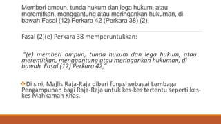 Memberi ampun, tunda hukum dan lega hukum, atau
meremitkan, menggantung atau meringankan hukuman, di
bawah Fasal (12) Perkara 42 (Perkara 38) (2).
Fasal (2)(e) Perkara 38 memperuntukkan:
(e) memberi ampun, tunda hukum dan lega hukum, atau
meremitkan, menggantung atau meringankan hukuman, di
bawah Fasal (12) Perkara 42,
?Di sini, Majlis Raja-Raja diberi fungsi sebagai Lembaga
Pengampunan bagi Raja-Raja untuk kes-kes tertentu seperti kes-
kes Mahkamah Khas.
 