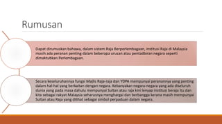 Rumusan
Dapat dirumuskan bahawa, dalam sistem Raja Berperlembagaan, institusi Raja di Malaysia
masih ada peranan penting dalam beberapa urusan atau pentadbiran negara seperti
dimaktubkan Perlembagaan.
Secara keseluruhannya fungsi Majlis Raja-raja dan YDPA mempunyai peranannya yang penting
dalam hal-hal yang berkaitan dengan negara. Kebanyakan negara-negara yang ada diseluruh
dunia yang pada masa dahulu mempunyai Sultan atau raja kini lenyap institusi beraja itu dan
kita sebagai rakyat Malaysia seharusnya menghargai dan berbangga kerana masih mempunyai
Sultan atau Raja yang dilihat sebagai simbol perpaduan dalam negara.
 