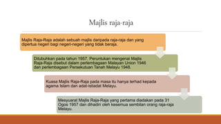 Majlis raja-raja
Majlis Raja-Raja adalah sebuah majlis daripada raja-raja dan yang
dipertua negeri bagi negeri-negeri yang tidak beraja.
Ditubuhkan pada tahun 1957. Peruntukan mengenai Majlis
Raja-Raja disebut dalam perlembagaan Malayan Union 1946
dan perlembagaan Persekutuan Tanah Melayu 1948.
Kuasa Majlis Raja-Raja pada masa itu hanya terhad kepada
agama Islam dan adat-istiadat Melayu.
Mesyuarat Majlis Raja-Raja yang pertama diadakan pada 31
Ogos 1957 dan dihadiri oleh kesemua sembilan orang raja-raja
Melayu.
 