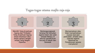 Tugas-tugas utama majlis raja-raja
Memilih Yang di-pertuan
Agong dan Timbalan
Yang di-pertuan Agong
tanpa dicampuri atau
tanpa campur tangan
empat Yang Negeri.
Dipertua
Bertanggungjawab
tentang hal berkaitan
agama islam dan adat
istiadat Melayu di
seluruh persekutuan
kecuali di Sabah dan
Sarawak
Mempersetujui atau
tidak mempersetujui
supaya apa-apa
perbuatan, amalan atau
upacara agama
diperluas ke
Persekutuan secara
menyeluruh
1 2 3
 