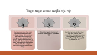 Tugas-tugas utama majlis raja-raja
Memperkenankan atau tidak
memperkenankan apa-apa
undang-undang dan membuat
atau memberikan nasihat
mengenai apa-apa perlantikan
yang di bawah perlembagaan ini
dikehendaki diperkenankan oleh
Majlis raja-raja atau dikehendaki
dibuat oleh atau selepas
berunding dengan Majlis Raja-
Raja
Melantik anggota Mahkamah
Khas di bawah Fasal (1) Perkara
182.
Memberi ampun, tunda hukum
dan lega hukum, atau
meremitkan, menggantung atau
meringankan hukuman, di
bawah Fasal (12) Perkara 42
(Perkara 38) (2).
4 5 6
 