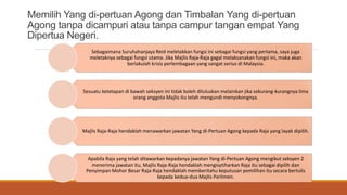 Memilih Yang di-pertuan Agong dan Timbalan Yang di-pertuan
Agong tanpa dicampuri atau tanpa campur tangan empat Yang
Dipertua Negeri.
Sebagaimana Suruhahanjaya Reid meletakkan fungsi ini sebagai fungsi yang pertama, saya juga
meletaknya sebagai fungsi utama. Jika Majlis Raja-Raja gagal melaksanakan fungsi ini, maka akan
berlakulah krisis perlembagaan yang sangat serius di Malaysia.
Sesuatu ketetapan di bawah seksyen ini tidak boleh diluluskan melainkan jika sekurang-kurangnya lima
orang anggota Majlis itu telah mengundi menyokongnya.
Majlis Raja-Raja hendaklah menawarkan jawatan Yang di-Pertuan Agong kepada Raja yang layak dipilih.
Apabila Raja yang telah ditawarkan kepadanya jawatan Yang di-Pertuan Agong mengikut seksyen 2
menerima jawatan itu, Majlis Raja-Raja hendaklah mengisytiharkan Raja itu sebagai dipilih dan
Penyimpan Mohor Besar Raja-Raja hendaklah memberitahu keputusan pemilihan itu secara bertulis
kepada kedua-dua Majlis Parlimen.
 
