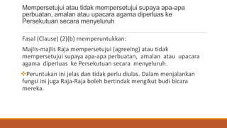 Mempersetujui atau tidak mempersetujui supaya apa-apa
perbuatan, amalan atau upacara agama diperluas ke
Persekutuan secara menyeluruh
Fasal (Clause) (2)(b) memperuntukkan:
Majlis-majlis Raja mempersetujui (agreeing) atau tidak
mempersetujui supaya apa-apa perbuatan, amalan atau upacara
agama diperluas ke Persekutuan secara menyeluruh.
?Peruntukan ini jelas dan tidak perlu diulas. Dalam menjalankan
fungsi ini juga Raja-Raja boleh bertindak mengikut budi bicara
mereka.
 