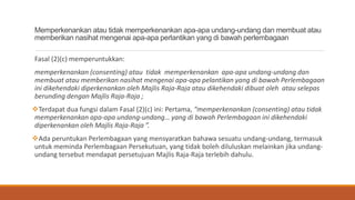 Memperkenankan atau tidak memperkenankan apa-apa undang-undang dan membuat atau
memberikan nasihat mengenai apa-apa perlantikan yang di bawah perlembagaan
Fasal (2)(c) memperuntukkan:
memperkenankan (consenting) atau tidak memperkenankan apa-apa undang-undang dan
membuat atau memberikan nasihat mengenai apa-apa pelantikan yang di bawah Perlembagaan
ini dikehendaki diperkenankan oleh Majlis Raja-Raja atau dikehendaki dibuat oleh atau selepas
berunding dengan Majlis Raja-Raja ;
?Terdapat dua fungsi dalam Fasal (2)(c) ini: Pertama, memperkenankan (consenting) atau tidak
memperkenankan apa-apa undang-undang yang di bawah Perlembagaan ini dikehendaki
diperkenankan oleh Majlis Raja-Raja .
?Ada peruntukan Perlembagaan yang mensyaratkan bahawa sesuatu undang-undang, termasuk
untuk meminda Perlembagaan Persekutuan, yang tidak boleh diluluskan melainkan jika undang-
undang tersebut mendapat persetujuan Majlis Raja-Raja terlebih dahulu.
 