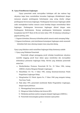 9
D. Upaya Pemeliharaan Lingkungan
Upaya pemerintah untuk mewujudkan kehidupan adil dan makmur bagi
rakyatnya tanpa harus menimbulkan kerusakan lingkungan ditindaklanjuti dengan
menyusun program pembangunan berkelanjutan yang sering disebut sebagai
pembangunan berwawasan lingkungan. Pembangunan berwawasan lingkungan adalah
usaha meningkatkan kualitas manusia secara bertahap dengan memerhatikan faktor
lingkungan. Pembangunan berwawasan lingkungan dikenal dengan nama
Pembangunan Berkelanjutan. Konsep pembangunan berkelanjutan merupakan
kesepakatan hasil KTT Bumi di Rio de Jeniro tahun 1992. Di dalamnya terkandung 2
gagasan penting, yaitu:
1. Gagasan kebutuhan, khususnya kebutuhan pokok manusia untuk menopang hidup.
2. Gagasan keterbatasan, yaitu keterbatasan kemampuan lingkungan untuk memenuhi
kebutuhan baik masa sekarang maupun masa yang akan datang.
Upaya yang dilakukan untuk memelihara lingkungan hidup diantaranya adalah:
1. Upaya yang Dilakukan Pemerintah
Pemerintah sebagai penanggung jawab terhadap kesejahteraan rakyatnya
memiliki tanggung jawab besar dalam upaya memikirkan dan mewujudkan
terbentuknya pelestarian lingkungan hidup. Hal-hal yang dilakukan pemerintah
antara lain:
a. Memberlakukan Peraturan Pemerintah RI No. 24 Tahun 1986, tentang
AMDAL (Analisa Mengenai Dampak Lingkungan).
b. Menerbitkan UU No. 4 Tahun 1982, tentang Ketentuan-ketentuan Pokok
Pengelolaan Lingkungan Hidup.
c. Mengeluarkan UU Pokok Agraria No. 5 Tahun 1960 yang mengatur tentang
Tata Guna Tanah.
d. Pada tahun 1991, pemerintah membentuk Badan Pengendalian Lingkungan,
dengan tujuan pokoknya:
1) Menanggulangi kasus pencemaran.
2) Mengawasi bahan berbahaya dan beracun (B3).
3) Melakukan penilaian analisis mengenai dampak lingkungan (AMDAL).
4) Pemerintah mencanangkan gerakan menanam sejuta pohon
 