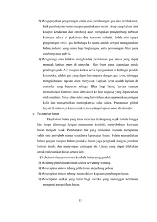 11
2) Mengupayakan pengurangan emisi atau pembuangan gas sisa pembakaran,
baik pembakaran hutan maupun pembakaran mesin Asap yang keluar dari
knalpot kendaraan dan cerobong asap merupakan penyumbang terbesar
kotornya udara di perkotaan dan kawasan industri. Salah satu upaya
pengurangan emisi gas berbahaya ke udara adalah dengan menggunakan
bahan industri yang aman bagi lingkungan, serta pemasangan filter pada
cerobong asap pabrik.
3) Mengurangi atau bahkan menghindari pemakaian gas kimia yang dapat
merusak lapisan ozon di atmosfer Gas freon yang digunakan untuk
pendingin pada AC maupun kulkas serta dipergunakan di berbagai produk
kosmetika, adalah gas yang dapat bersenyawa dengan gas ozon, sehingga
mengakibatkan lapisan ozon menyusut. Lapisan ozon adalah lapisan di
atmosfer yang berperan sebagai filter bagi bumi, karena mampu
memantulkan kembali sinar ultraviolet ke luar angkasa yang dipancarkan
oleh matahari. Sinar ultraviolet yang berlebihan akan merusakkan jaringan
kulit dan menyebabkan meningkatnya suhu udara. Pemanasan global
terjadi di antaranya karena makin menipisnya lapisan ozon di atmosfer.
c. Pelestarian hutan
Eksploitasi hutan yang terus menerus berlangsung sejak dahulu hingga
kini tanpa diimbangi dengan penanaman kembali, menyebabkan kawasan
hutan menjadi rusak. Pembalakan liar yang dilakukan manusia merupakan
salah satu penyebab utama terjadinya kerusakan hutan. Selain menyediakan
bahan pangan maupun bahan produksi, hutan juga penghasil oksigen, penahan
lapisan tanah, dan menyimpan cadangan air. Upaya yang dapat dilakukan
untuk melestarikan hutan antara lain:
1) Reboisasi atau penanaman kembali hutan yang gundul.
2) Melarang pembabatan hutan secara sewenang-wenang.
3) Menerapkan sistem tebang pilih dalam menebang pohon.
4) Menerapkan sistem tebang–tanam dalam kegiatan penebangan hutan.
5) Menerapkan sanksi yang berat bagi mereka yang melanggar ketentuan
mengenai pengelolaan hutan.
 