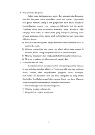 12
d. Pelestarian laut dan pantai
Selain hutan, laut juga sebagai sumber daya alam potensial. Kerusakan
biota laut dan pantai banyak disebabkan karena ulah manusia. Pengambilan
pasir pantai, terumbu karang di laut, pengrusakan hutan bakau, merupakan
kegatan-kegiatan manusia yang mengancam kelestarian laut dan pantai.
Terjadinya abrasi yang mengancam kelestarian pantai disebabkan telah
hilangnya hutan bakau di sekitar pantai yang merupakan pelindung alami
terhadap gempuran ombak. Upaya untuk melestarikan laut dan pantai dapat
dilakukan dengan:
1) Melakukan reklamasi pantai dengan menanam kembali tanaman bakau di
areal sekitar pantai.
2) Melarang pengambilan batu karang yang ada di sekitar pantai maupun di
dasar laut, karena karang merupakan habitat ikan dan tanaman laut.
3) Melarang pemakaian bahan peledak dan bahan kimia dalam mencari ikan.
4) Melarang pemakaian pukat harimau untuk mencari ikan.
e. Pelestarian flora dan fauna.
Kehidupan di bumi merupakan sistem ketergantungan antara manusia,
hewan, tumbuhan, dan alam sekitarnya. Terputusnya salah satu mata rantai dari
sistem tersebut akan mengakibatkan gangguan dalam kehidupan.
Oleh karena itu, kelestarian flora dan fauna merupakan hal yang mutlak
diperhatikan demi kelangsungan hidup manusia. Upaya yang dapat dilakukan
untuk menjaga kelestarian flora dan fauna di antaranya adalah:
1) Mendirikan cagar alam dan suaka margasatwa.
2) Melarang kegiatan perburuan liar
3) Menggalakkan kegiatan penghijauan
 
