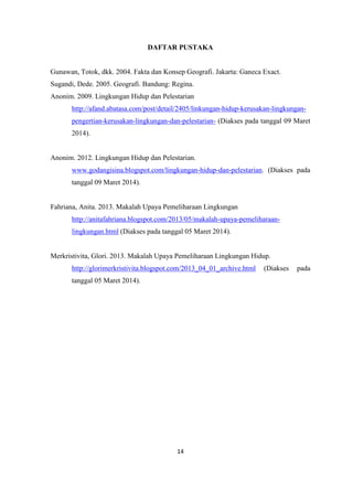14
DAFTAR PUSTAKA
Gunawan, Totok, dkk. 2004. Fakta dan Konsep Geografi. Jakarta: Ganeca Exact.
Sugandi, Dede. 2005. Geografi. Bandung: Regina.
Anonim. 2009. Lingkungan Hidup dan Pelestarian
http://afand.abatasa.com/post/detail/2405/linkungan-hidup-kerusakan-lingkungan-
pengertian-kerusakan-lingkungan-dan-pelestarian- (Diakses pada tanggal 09 Maret
2014).
Anonim. 2012. Lingkungan Hidup dan Pelestarian.
www.godangisina.blogspot.com/lingkungan-hidup-dan-pelestarian. (Diakses pada
tanggal 09 Maret 2014).
Fahriana, Anita. 2013. Makalah Upaya Pemeliharaan Lingkungan
http://anitafahriana.blogspot.com/2013/05/makalah-upaya-pemeliharaan-
lingkungan.html (Diakses pada tanggal 05 Maret 2014).
Merkristivita, Glori. 2013. Makalah Upaya Pemeliharaan Lingkungan Hidup.
http://glorimerkristivita.blogspot.com/2013_04_01_archive.html (Diakses pada
tanggal 05 Maret 2014).
 