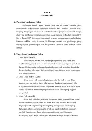 3
BAB II
PEMBAHASAN
A. Penjelasan Lingkungan Hidup
Lingkungan adalah segala sesuatu yang ada di sekitar manusia yang
memengaruhi perkembangan kehidupan manusia baik langsung maupun tidak
langsung. Lingkungan hidup adalah suatu kesatuan fisik yang mencakup sumber daya
alam yang mendukung pemenuhan keperluan hidup manusia. Sedangkan menurut UU
No. 23 Tahun 1997, lingkungan hidup adalah kesatuan ruang dengan semua benda dan
kesatuan makhluk hidup termasuk di dalamnya manusia dan perilakunya yang
melangsungkan perikehidupan dan kesejahteraan manusia serta makhluk hidup
lainnya.
B. Unsur-Unsur Lingkungan Hidup
1. Unsur Hayati (Biotik)
Unsur hayati (biotik), yaitu unsur lingkungan hidup yang terdiri dari
makhluk hidup, seperti manusia, hewan, tumbuh-tumbuhan, dan jasad renik. Saat
berada di kebun, maka lingkungan hayati didominasi oleh tumbuhan. Tetapi jika
berada di dalam kelas, maka lingkungan hayati yang dominan adalah teman-teman
atau sesama manusia.
2. Unsur Sosial Budaya (Kultur)
Unsur sosial budaya, yaitu lingkungan sosial dan budaya yang dibuat
manusia yang merupakan sistem nilai, gagasan, dan keyakinan dalam perilaku
sebagai makhluk sosial. Kehidupan masyarakat dapat mencapai keteraturan berkat
adanya sistem nilai dan norma yang diakui dan ditaati oleh segenap anggota
masyarakat.
3. Unsur Fisik (Abiotik)
Unsur fisik (abiotik), yaitu unsur lingkungan hidup yang terdiri dari benda-
benda tidak hidup, seperti tanah, air, udara, iklim, dan lain-lain. Keberadaan
lingkungan fisik sangat besar peranannya bagi kelangsungan hidup segenap
kehidupan di bumi. Bayangkan, jika air tak ada lagi di muka bumi atau udara
menjadi dipenuhi asap. Tentu saja kehidupan di muka bumi tidak akan
berlangsung secara wajar. Akan terjadi bencana kekeringan, banyak hewan dan
 