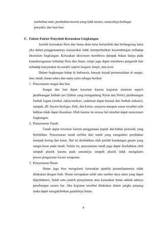 4
tumbuhan mati, perubahan musim yang tidak teratur, munculnya berbagai
penyakit, dan lain-lain.
C. Faktor-Faktor Penyebab Kerusakan Lingkungan
Jumlah kerusakan flora dan fauna akan terus bertambah dan berlangsung lama
jika dalam penggunaannya masyarakat tidak memperhatikan keseimbangan terhadap
ekosistem lingkungan. Kerusakan ekosistem membawa dampak bukan hanya pada
keanekaragaman terhadap flora dan fauna, tetapi juga dapat membawa pengaruh lain
terhadap masyarakat itu sendiri seperti longsor, banjir, dan erosi.
Dalam lingkungan hidup di Indonesia, banyak terjadi permasalahan di sungai,
laut, tanah, hutan udara dan suara yaitu sebagai berikut:
1. Pencemaran sungai dan laut
Sungai dan laut dapat tercemar karena kegiatan manusia seperti
pembuangan limbah cair (Sabun yang mengandung Nitrat dan Nitrit), pembuangan
limbah logam (timbal, raksa/merkuri, cadmium dapat berasal dari limbah industri),
sampah, dll. Secara biologis, fisik, dan kimia, senyawa maupun unsur tersebut sulit
bahkan tidak dapat diuraikan. Oleh karena itu semua hal tersebut dapat mencemari
lingkungan.
2. Pencemaran Tanah
Tanah dapat tercemar karena penggunaan pupuk dan bahan pestisida yang
berlebihan. Pencemaran tanah terlihat dari tanah yang mengalami perubahan
menjadi kering dan keras. Hal ini disebabkan oleh jumlah kandungan garam yang
sangat besar pada tanah. Selain itu, pencemaran tanah juga dapat disebabkan oleh
sampah plastik karena pada umumnya sampah plastik tidak mengalami
proses penguraian secara sempurna.
3. Pencemaran Hutan
Hutan juga bisa mengalami kerusakan apabila pemanfaatannya tidak
dilakukan dengan baik. Hutan merupakan salah satu sumber daya alam yang dapat
diperbaharui. Salah satu contoh pencemaran atau kerusakan hutan adalah adanya
penebangan secara liar. Jika kegiatan tersebut dilakukan dalam jangka panjang
maka dapat mengakibatkan gundulnya hutan.
 