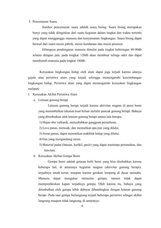 6
5. Pencemaran Suara
Sumber pencemaran suara adalah suara bising. Suara bising merupakan
bunyi yang tidak diinginkan dari suatu kegiatan dalam tingkat dan waktu tertentu
yang dapat mengganggu manusia dan kenyamanan lingkungan. Suara bising dapat
berasal dari suara mesin pabrik, mesin kendaraan dan mesin pesawat.
Hilangnya pendengaran manusia dimulai pada tingkat kebisingan 80-90db
selama delapan jam, pada tongkat 120db akan membuat telinga sakit dan dapat
membunuh manusia pada tingkat 180db.
Kerusakan lingkungan hidup oleh alam dapat juga terjadi karena adanya
gejala atau peristiwa alam yang terjadi sehingga memengaruhi keseimbangan
lingkungan hidup. Peristiwa alam yang dapat memengaruhi kerusakan lingkungan
meliputi:
1. Kerusakan Akibat Peristiwa Alam
a. Letusan gunung berapi
Letusan gunung berapi terjadi karena aktivitas magma di perut bumi
yang menimbulkan tekanan kuat keluar melalui puncak gunung berapi. Bahaya
yang ditimbulkan oleh letusan gunung berapi antara lain berupa:
1) Hujan abu vulkanik, menyebabkan gangguan pernafasan.
2) Lava panas, merusak, dan mematikan apa pun yang dilalui.
3) Awan panas, dapat mematikan makhluk hidup yang dilalui.
4) Gas yang mengandung racun.
5) Material padat (batuan, kerikil, pasir) yang dapat menimpa perumahan, dan
lain-lain.
b. Kerusakan Akibat Gempa Bumi
Gempa bumi adalah getaran kulit bumi yang bisa disebabkan karena
beberapa hal, di antaranya kegiatan magma (aktivitas gunung berapi),
terjadinya tanah turun, maupun karena gerakan lempeng di dasar samudra.
Manusia dapat mengukur intensitas gempa, namun tidak dapat
memprediksikan kapan terjadinya gempa. Oleh karena itu, bahaya yang
ditimbulkan oleh gempa lebih dahsyat dibandingkan dengan letusan gunung
berapi. Pada saat gempa berlangsung terjadi beberapa peristiwa sebagai akibat
langsung maupun tidak langsung, di antaranya:
 