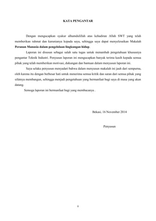 ii
KATA PENGANTAR
Dengan mengucapkan syukur alhamdulillah atas kehadiran Allah SWT yang telah
memberikan rahmat dan karunianya kepada saya, sehingga saya dapat menyelesaikan Makalah
Peranan Manusia dalam pengelolaan lingkungan hidup.
Laporan ini disusun sebagai salah satu tugas untuk menambah pengetahuan khususnya
pengantar Teknik Industri. Penyusun laporan ini mengucapkan banyak terima kasih kepada semua
pihak yang telah memberikan motivasi, dukungan dan bantuan dalam menyusun laporan ini.
Saya selaku penyusun menyadari bahwa dalam menyusun makalah ini jauh dari sempurna,
oleh karena itu dengan berbesar hati untuk menerima semua kritik dan saran dari semua pihak yang
sifatnya membangun, sehingga menjadi pengetahuan yang bermanfaat bagi saya di masa yang akan
datang.
Semoga laporan ini bermanfaat bagi yang membacanya .
Bekasi, 16 November 2014
Penyusun
 