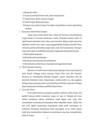 7
1) Bangunan roboh.
2) Tanah di permukaan bumi retak, jalan menjadi putus.
3) Terjadi banjir, akibat rusaknya tanggul.
4) Tanah longsor akibat guncangan.
5) Gempa yang terjadi di dasar laut dapat menyebabkan tsunami (gelombang
pasang).
c. Kerusakan Akibat Siklon (topan)
Angin topan terjadi akibat aliran udara dari kawasan yang bertekanan
tinggi menuju ke kawasan bertekanan rendah. Perbedaan tekanan udara ini
terjadi karena perbedaan suhu udara yang mencolok. Bahaya angin topan bisa
diprediksi melalui foto satelit yang menggambarkan keadaan atmosfer bumi,
termasuk gambar terbentuknya angin topan, arah, dan kecepatannya. Serangan
angin topan dapat menimbulkan kerusakan lingkungan hidup dalam bentuk:
1) Merobohkan bangunan.
2) Membahayakan penerbangan.
3) Rusaknya areal pertanian dan perkebunan.
4) Menimbulkan ombak besar yang dapat menenggelamkan kapal.
d. Musim Kemarau Panjang
Bencana ini terjadi karena adanya penyimpangan iklim yang terjadi di
suatu daerah sehingga musim kemarau terjadi lebih lama dari biasanya.
Bencana ini menimbulkan berbagai kerugian, seperti munculnya titik api
penyebab kebakaran hutan, mengeringnya sumber-sumber air, dan gagalnya
berbagai upaya pertanian petani serta banyaknya tumbuhan yang mati sehingga
dapat mengancam kehidupan makhluk hidup lainnya.
e. Erosi dan Abrasi
Erosi adalah peristiwa pengikisan padatan (sedimen, tanah, batuan, dan
partikel lainnya) akibat transportasi angin, air atau es. Dampak dari erosi
adalah menipisnya lapisan permukaan tanah bagian atas, yang akan
menyebabkan menurunnnya kemampuan lahan (degradasi lahan). Akibat lain
dari erosi adalah menurunnya kemampuan tanah untuk meresapkan air
(infiltrasi). Penurunan kemampuan lahan meresapkan air ke dalam lapisan
tanah akan meningkatkan limpasan air permukaan yang akan mengakibatkan
banjir di sungai.
 