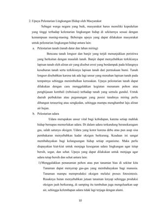 10
2. Upaya Pelestarian Lingkungan Hidup oleh Masyarakat
Sebagai warga negara yang baik, masyarakat harus memiliki kepedulian
yang tinggi terhadap kelestarian lingkungan hidup di sekitarnya sesuai dengan
kemampuan masing-masing. Beberapa upaya yang dapat dilakukan masyarakat
untuk pelestarian lingkungan hidup antara lain:
a. Pelestarian tanah (tanah datar dan lahan miring)
Bencana tanah longsor dan banjir yang terjdi menunjukkan peristiwa
yang berkaitan dengan masalah tanah. Banjir dapat menyebabkan terkikisnya
lapisan tanah oleh aliran air yang disebut erosi yang berdampak pada hilangnya
kesuburan tanah serta terkikisnya lapisan tanah dari permukaan bumi. Tanah
longsor disebabkan karena tak ada lagi unsur yang menahan lapisan tanah pada
tempatnya sehingga menimbulkan kerusakan. Upaya pelestarian tanah dapat
dilakukan dengan cara menggalakkan kegiatan menanam pohon atau
penghijauan kembali (reboisasi) terhadap tanah yang semula gundul. Untuk
daerah perbukitan atau pegunungan yang posisi tanahnya miring perlu
dibangun terasering atau sengkedan, sehingga mampu menghambat laju aliran
air hujan.
b. Pelestarian udara
Udara merupakan unsur vital bagi kehidupan, karena setiap mahluk
hidup bernapas memerlukan udara. Di dalam udara terkandung beranekaragam
gas, salah satunya oksigen. Udara yang kotor karena debu atau pun asap sisa
pembakaran menyebabkan kadar oksigen berkurang. Keadaan ini sangat
membahayakan bagi kelangsungan hidup setiap organisme. Maka perlu
diupayakan kiat-kiat untuk menjaga kesegaran udara lingkungan agar tetap
bersih, segar, dan sehat. Upaya yang dapat dilakukan untuk menjaga agar
udara tetap bersih dan sehat antara lain:
1) Menggalakkan penanaman pohon atau pun tanaman hias di sekitar kita
Tanaman dapat menyerap gas-gas yang membahayakan bagi manusia.
Tanaman mampu memproduksi oksigen melalui proses fotosintesis.
Rusaknya hutan menyebabkan jutaan tanaman lenyap sehingga produksi
oksigen jauh berkurang, di samping itu tumbuhan juga mengeluarkan uap
air, sehingga kelembapan udara tidak lagi terjaga dengan alami.
 