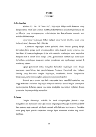 13
BAB III
PENUTUP
A. Kesimpulan
Menurut UU No. 23 Tahun 1997, lingkungan hidup adalah kesatuan ruang
dengan semua benda dan kesatuan makhluk hidup termasuk di dalamnya manusia dan
perilakunya yang melangsungkan perikehidupan dan kesejahteraan manusia serta
makhluk hidup lainnya.
Unsur-unsur lingkungan hidup meliputi unsur hayati (biotik), unsur sosial
budaya (kultur), dan unsur fisik (abiotik).
Kerusakan lingkungan akibat peristiwa alam: letusan gunung berapi,
kerusakan akibat gempa gumi, kerusakan akibat siklon (topan), musim kemarau, erosi
dan abrasi. Kerusakan lingkungan akibat ulah manusia: penebangan hutan secara liar,
bangunan liar di daerah aliran sungai (DAS), pemanfaatan sumber daya alam secara
berlebihan, penimbunan rawa-rawa untuk pemukiman, dan pembuangan sampah di
sembarang tempat.
Upaya pemerintah untuk mengatasi kerusakan lingkungan yaitu dengan
menyusun, menerbitkan, dan memberlakukan Peraturan Pemerintah dan Undang-
Undang yang berkaitan dengan lingkungan, membentuk Badan Pengendalian
Lingkungan, serta mencanangkan gerakan menanam sejuta pohon
Sebagai warga negara yang baik, masyarakat harus memiliki kepedulian yang
tinggi terhadap kelestarian lingkungan hidup di sekitarnya sesuai dengan kemampuan
masing-masing. Beberapa upaya yang dapat dilakuklan masyarakat berkaitan dengan
pelestarian lingkungan hidup antara lain:
B. Saran
Dengan disusunnya makalah ini kami mengharapkan pembaca dapat
mengetahui dan memahami upaya pelestarian lingkungan serta dapat memberikan kritik
dan sarannya agar makalah ini dapat menjadi lebih baik dari sebelumnya. Demikian
saran yang dapat penulis sampaikan semoga dapat membawa manfaat bagi semua
pembaca.
 