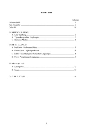 iii
DAFTAR ISI
Halaman
Halaman judul.....................................................................................................................i
Kata pengantar ...................................................................................................................ii
Daftar Isi ............................................................................................................................iii
BAB I PENDAHULUAN
A. Latar Belakang....................................................................................................... 1
B. Tujuan Pengelolaan Lingkungan ........................................................................... 2
C. Rumusan Msalah.................................................................................................... 2
BAB II ISI MAKALAH
A. Penjelasan Lingkungan Hidup ............................................................................... 3
B. Unsur-Unsur Lingkungan Hidup............................................................................ 3
C. Faktor-Faktor Penyebab Kerusakan Lingkungan................................................... 4
D. Upaya Pemeliharaan Lingkungan .......................................................................... 9
BAB III PENUTUP
A. Kesimpulan ........................................................................................................... 13
B. Saran...................................................................................................................... 13
DAFTAR PUSTAKA ....................................................................................................... 14
 