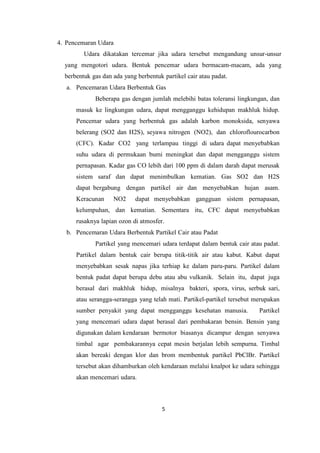 5
4. Pencemaran Udara
Udara dikatakan tercemar jika udara tersebut mengandung unsur-unsur
yang mengotori udara. Bentuk pencemar udara bermacam-macam, ada yang
berbentuk gas dan ada yang berbentuk partikel cair atau padat.
a. Pencemaran Udara Berbentuk Gas
Beberapa gas dengan jumlah melebihi batas toleransi lingkungan, dan
masuk ke lingkungan udara, dapat mengganggu kehidupan makhluk hidup.
Pencemar udara yang berbentuk gas adalah karbon monoksida, senyawa
belerang (SO2 dan H2S), seyawa nitrogen (NO2), dan chloroflourocarbon
(CFC). Kadar CO2 yang terlampau tinggi di udara dapat menyebabkan
suhu udara di permukaan bumi meningkat dan dapat mengganggu sistem
pernapasan. Kadar gas CO lebih dari 100 ppm di dalam darah dapat merusak
sistem saraf dan dapat menimbulkan kematian. Gas SO2 dan H2S
dapat bergabung dengan partikel air dan menyebabkan hujan asam.
Keracunan NO2 dapat menyebabkan gangguan sistem pernapasan,
kelumpuhan, dan kematian. Sementara itu, CFC dapat menyebabkan
rusaknya lapian ozon di atmosfer.
b. Pencemaran Udara Berbentuk Partikel Cair atau Padat
Partikel yang mencemari udara terdapat dalam bentuk cair atau padat.
Partikel dalam bentuk cair berupa titik-titik air atau kabut. Kabut dapat
menyebabkan sesak napas jika terhiap ke dalam paru-paru. Partikel dalam
bentuk padat dapat berupa debu atau abu vulkanik. Selain itu, dapat juga
berasal dari makhluk hidup, misalnya bakteri, spora, virus, serbuk sari,
atau serangga-serangga yang telah mati. Partikel-partikel tersebut merupakan
sumber penyakit yang dapat mengganggu kesehatan manusia. Partikel
yang mencemari udara dapat berasal dari pembakaran bensin. Bensin yang
digunakan dalam kendaraan bermotor biasanya dicampur dengan senyawa
timbal agar pembakarannya cepat mesin berjalan lebih sempurna. Timbal
akan bereaki dengan klor dan brom membentuk partikel PbClBr. Partikel
tersebut akan dihamburkan oleh kendaraan melalui knalpot ke udara sehingga
akan mencemari udara.
 
