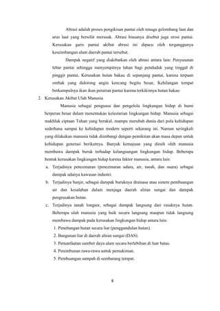 8
Abrasi adalah proses pengikisan pantai oleh tenaga gelombang laut dan
arus laut yang bersifat merusak. Abrasi biasanya disebut juga erosi pantai.
Kerusakan garis pantai akibat abrasi ini dipacu oleh terganggunya
keseimbangan alam daerah pantai tersebut.
Dampak negatif yang diakibatkan oleh abrasi antara lain: Penyusutan
lebar pantai sehingga menyempitnya lahan bagi penduduk yang tinggal di
pinggir pantai, Kerusakan hutan bakau di sepanjang pantai, karena terpaan
ombak yang didorong angin kencang begitu besar, Kehilangan tempat
berkumpulnya ikan ikan perairan pantai karena terkikisnya hutan bakau
2. Kerusakan Akibat Ulah Manusia
Manusia sebagai penguasa dan pengelola lingkungan hidup di bumi
berperan besar dalam menentukan kelestarian lingkungan hidup. Manusia sebagai
makhluk ciptaan Tuhan yang berakal, mampu merubah dunia dari pola kehidupan
sederhana sampai ke kehidupan modern seperti sekarang ini. Namun seringkali
yang dilakukan manusia tidak diimbangi dengan pemikiran akan masa depan untuk
kehidupan generasi berikutnya. Banyak kemajuan yang diraih oleh manusia
membawa dampak buruk terhadap kelangsungan lingkungan hidup. Beberapa
bentuk kerusakan lingkungan hidup karena faktor manusia, antara lain:
a. Terjadinya pencemaran (pencemaran udara, air, tanah, dan suara) sebagai
dampak adanya kawasan industri.
b. Terjadinya banjir, sebagai dampak buruknya drainase atau sistem pembuangan
air dan kesalahan dalam menjaga daerah aliran sungai dan dampak
pengrusakan hutan.
c. Terjadinya tanah longsor, sebagai dampak langsung dari rusaknya hutan.
Beberapa ulah manusia yang baik secara langsung maupun tidak langsung
membawa dampak pada kerusakan lingkungan hidup antara lain:
1. Penebangan hutan secara liar (penggundulan hutan).
2. Bangunan liar di daerah aliran sungai (DAS).
3. Pemanfaatan sumber daya alam secara berlebihan di luar batas.
4. Penimbunan rawa-rawa untuk pemukiman.
5. Pembuangan sampah di sembarang tempat.
 