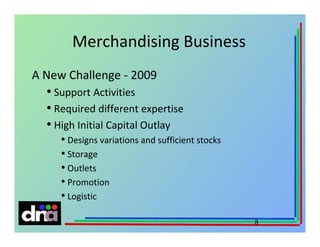 Merchandising Business
A New Challenge - 2009

• Support Activities
• Required different expertise
• High Initial Capital Outlay
• Designs variations and sufficient stocks
• Storage
• Outlets
• Promotion
• Logistic
8

 