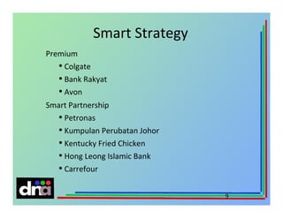 Smart Strategy
Premium
• Colgate
• Bank Rakyat
• Avon
Smart Partnership
• Petronas
• Kumpulan Perubatan Johor
• Kentucky Fried Chicken
• Hong Leong Islamic Bank
• Carrefour
9

 