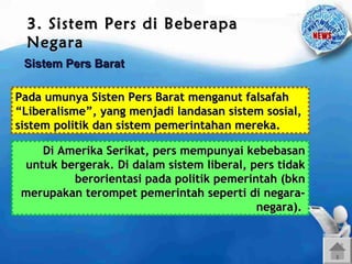 3. Sistem Pers di Beberapa
Negara
Sistem Pers Barat
Pada umunya Sisten Pers Barat menganut falsafah
“Liberalisme”, yang menjadi landasan sistem sosial,
sistem politik dan sistem pemerintahan mereka.
Di Amerika Serikat, pers mempunyai kebebasan
untuk bergerak. Di dalam sistem liberal, pers tidak
berorientasi pada politik pemerintah (bkn
merupakan terompet pemerintah seperti di negaranegara).

 