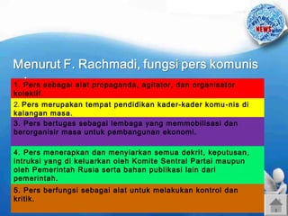 1. Pers sebagai alat propaganda, agitator, dan organisator
kolektif.
2. Pers merupakan tempat pendidikan kader-kader komu -nis di
kalangan masa.
3. Pers bertugas sebagai lembaga yang memmobilisasi dan
berorganisir masa untuk pembangunan ekonomi.
4. Pers menerapkan dan menyiarkan semua dekrit, keputusan,
intruksi yang di keluarkan oleh Komite Sentral Partai maupun
oleh Pemerintah Rusia serta bahan publikasi lain dari
pemerintah.
5. Pers berfungsi sebagai alat untuk melakukan kontrol dan
kritik.

 