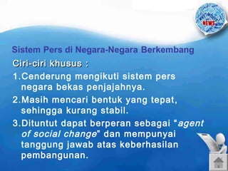 Ciri-ciri khusus :
1.Cenderung mengikuti sistem pers
negara bekas penjajahnya.
2.Masih mencari bentuk yang tepat ,
sehingga kurang stabil.
3.Dituntut dapat berperan sebagai “ agent
of social change ” dan mempunyai
tanggung jawab atas keberhasilan
pembangunan.

 