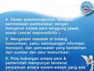 4. Dalam pelaksanaannya , terdapat
pembatasan-pembatasan dengan
menganut sistem pers tanggung jawab
sosial ( social responsibility ).
5. Mengalami masalah di bidang
komunikasi, yaitu; ketimpangan informasi,
monopoli, dan pemusatan yang berlebihan
dari sumber dan jalur komunikasi.
6. Pola hubungan antara pers &
pemerintah mempunyai tendensi
perpaduan antara sistem-sistem yang ada

 