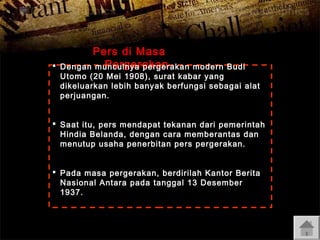 

Pers di Masa
Pergerakan
Dengan munculnya pergerakan

modern Budi
Utomo (20 Mei 1908), surat kabar yang
dikeluarkan lebih banyak berfungsi sebagai alat
perjuangan.

 Saat itu, pers mendapat tekanan dari pemerintah
Hindia Belanda, dengan cara memberantas dan
menutup usaha penerbitan pers pergerakan.
 Pada masa pergerakan, berdirilah Kantor Berita
Nasional Antara pada tanggal 13 Desember
1937.

 
