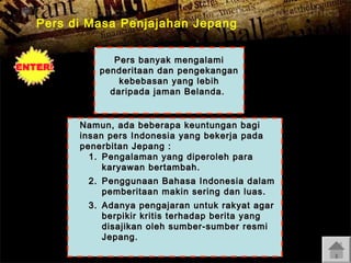 Pers di Masa Penjajahan Jepang
Pers banyak mengalami
penderitaan dan pengekangan
kebebasan yang lebih
daripada jaman Belanda.
Namun, ada beberapa keuntungan bagi
insan pers Indonesia yang bekerja pada
penerbitan Jepang :
1. Pengalaman yang diperoleh para
karyawan bertambah.
2. Penggunaan Bahasa Indonesia dalam
pemberitaan makin sering dan luas.
3. Adanya pengajaran untuk rakyat agar
berpikir kritis terhadap berita yang
disajikan oleh sumber-sumber resmi
Jepang.

 