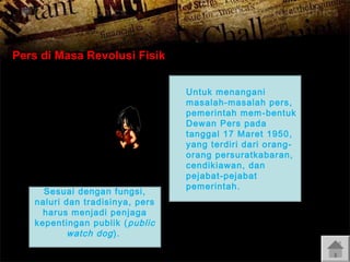 Pers di Masa Revolusi Fisik

Sesuai dengan fungsi,
naluri dan tradisinya, pers
harus menjadi penjaga
kepentingan publik ( public
watch dog ).

Untuk menangani
masalah-masalah pers,
pemerintah mem -bentuk
Dewan Pers pada
tanggal 17 Maret 1950 ,
yang terdiri dari orangorang persuratkabaran,
cendikiawan, dan
pejabat-pejabat
pemerintah.

 