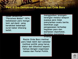Pers di Era Demokrasi Pancasila dan Orde Baru
Penguasa lebih
menggiatkan laranganSejak terjadinya
larangan melalui telepon
“Peristiwa Malari” 1974,
supaya pers tidak
kebebasan pers menga menyiarkan suatu berita .
lami set-back yang
Demikian juga
berakibat beberapa
pengawasan terhadap
surat kabar dilarang
kegiatan pers dan
terbit.
wartawan diperketat ,
terutama menjelang
Sidang MPR-1978.
Rezim Orde Baru melihat
pers tidak lebih dari sekedar
institusi politik yang harus
diatur dan dikontrol seperti
halnya dengan organisasi
massa dan Partai Politik.

 