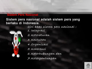 Sistem Pers Nasional
Sistem pers nasional adalah sistem pers yang
berlaku di Indonesia.
Ciri khas sistem pers nasional :
1. Integrasi

2. Keteraturan
3. Keutuhan
4. Organisasi
5. Koherensi
6. Keterhubungan dan
7. Ketergantungan

 