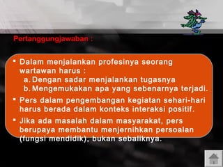 Pertanggungjawaban :
 Dalam menjalankan profesinya seorang
wartawan harus :
a. Dengan sadar menjalankan tugasnya
b. Mengemukakan apa yang sebenarnya terjadi.
 Pers dalam pengembangan kegiatan sehari-hari
harus berada dalam konteks interaksi positif .
 Jika ada masalah dalam masyarakat, pers
berupaya membantu menjernihkan persoalan
(fungsi mendidik), bukan sebaliknya.

 