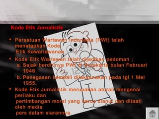 Kode Etik Jurnalistik
 Persatuan Wartawan Indonesia (PWI) telah
menetapkan Kode
Etik Kewartawanan .
 Kode Etik Wartawan telah dijadikan pedoman ;
a. Sejak berdirinya PWI di Surakarta bulan Februari
1946.
b. Penegasan kembali dilaksanakan pada tgl 1 Mei
1955.
 Kode Etik Jurnalistik merupakan aturan mengenai
perilaku dan
pertimbangan moral yang harus dianut dan ditaati
oleh media
pers dalam siarannya.

 