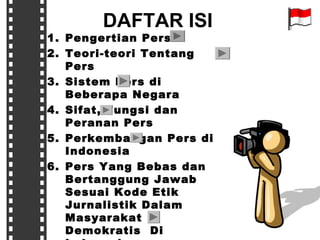 DAFTAR ISI

1. Pengertian Pers
2. Teori-teori Tentang
Pers
3. Sistem Pers di
Beberapa Negara
4. Sifat, Fungsi dan
Peranan Pers
5. Perkembangan Pers di
Indonesia
6. Pers Yang Bebas dan
Bertanggung Jawab
Sesuai Kode Etik
Jurnalistik Dalam
Masyarakat
Demokratis Di

 