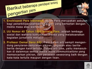 1. Ensiklopedi Pers Indonesia, istilah Pers merupakan sebutan
bagi penerbit/perusahaan/kalangan yang berkaitan dengan
media masa atau wartawan.
2. UU Nomor 40 Tahun 1999 tentang Pers , adalah lembaga
sosial dan wahana komunikasi massa yang melaksanakan
kegiatan jurnalistik meliputi
3. Profesor Oemar Seno Adji , Pers dalam arti sempit mengan dung penyiaran-penyiaran pikiran, gagasan atau beritaberita dengan kata tertulis. D alam arti luas , yaitu memasuk kan di dalamnya semua media mass communications yang
memancarkan pikiran, dan perasaan seseorang baik dengan
kata-kata tertulis maupun dengan lisan.

 