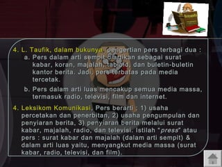 4. L. Taufik, dalam bukunya , pengertian pers terbagi dua :
a. Pers dalam arti sempit diartikan sebagai surat
kabar, koran, majalah, tabloid, dan buletin-buletin
kantor berita. Jadi, pers terbatas pada media
tercetak.
b. Pers dalam arti luas mencakup semua media massa,
termasuk radio, televisi, film dan internet.
4. Leksikom Komunikasi , Pers berarti : 1) usaha
percetakan dan penerbitan, 2) usaha pengumpulan dan
penyiaran berita, 3) penyiaran berita melalui surat
kabar, majalah, radio, dan televisi. Istilah “ press ” atau
pers : surat kabar dan majalah (dalam arti sempit) &
dalam arti luas y aitu, menyangkut media massa (surat
kabar, radio, televisi, dan film).

 