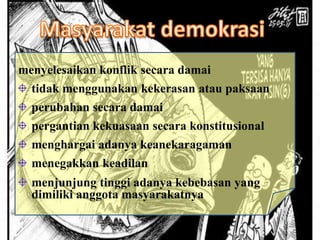Masyarakat Demokratis
menyelesaikan konflik secara damai
tidak menggunakan kekerasan atau paksaan
perubahan secara damai
pergantian kekuasaan secara konstitusional
menghargai adanya keanekaragaman
menegakkan keadilan
menjunjung tinggi adanya kebebasan yang
dimiliki anggota masyarakatnya
 