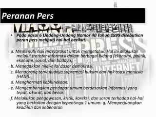 Peranan Pers
• Pada pasal 6 Undang-Undang Nomor 40 Tahun 1999 disebutkan
peran pers meliputi hal-hal berikut.
a. Memenuhi hak masyarakat untuk mengetahui. Hal ini dilakukan
melalui transfer informasi dalam berbagai bidang (ekonomi, politik,
ekonomi, sosial, dan budaya).
b. Menegakkan nilai-nilai dasar demokrasi.
c. Mendorong terwujudnya supremasi hukum dan hak asasi manusia
(HAM).
d. Menghormati kebhinekaan.
e. Mengembangkan pendapat umum berdasarkan informasi yang
tepat, akurat, dan benar.
f. Melakukan pengawasan, kritik, koreksi, dan saran terhadap hal-hal
yang berkaitan dengan kepentinga.1 umum. g. Memperjuangkan
keadilan dan kebenaran
 