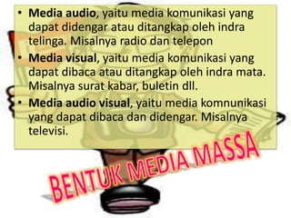 • Media audio, yaitu media komunikasi yang
dapat didengar atau ditangkap oleh indra
telinga. Misalnya radio dan telepon
• Media visual, yaitu media komunikasi yang
dapat dibaca atau ditangkap oleh indra mata.
Misalnya surat kabar, buletin dll.
• Media audio visual, yaitu media komnunikasi
yang dapat dibaca dan didengar. Misalnya
televisi.
 