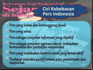 Ciri Kebebasan
Pers Indonesia
Pers yang bebas dan bertanggung jawab
Pers yang sehat
Pers sebagai penyebar informasi yang objektif
Pers sebagai penyalur aspirasi rakyat, meluaskan
komunikasi dan partisifasi masyarakat
Pers yang melakukan kontrol sosial yang konstruktif
Terdapat interaksi positif antara pers, pemerintah dan
masyarkat.
 