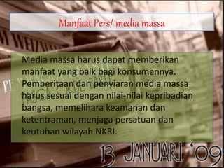 Manfaat Pers/ media massa
Media massa harus dapat memberikan
manfaat yang baik bagi konsumennya.
Pemberitaan dan penyiaran media massa
harus sesuai dengan nilai-nilai kepribadian
bangsa, memelihara keamanan dan
ketentraman, menjaga persatuan dan
keutuhan wilayah NKRI.
 