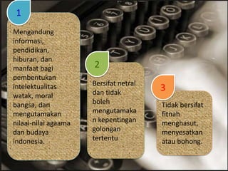 Tidak bersifat
fitnah
menghasut,
menyesatkan
atau bohong.
Mengandung
informasi,
pendidikan,
hiburan, dan
manfaat bagi
pembentukan
intelektualitas
watak, moral
bangsa, dan
mengutamakan
nilaai-nilai agaama
dan budaya
indonesia.
Bersifat netral
dan tidak
boleh
mengutamaka
n kepentingan
golongan
tertentu
1
2
3
 