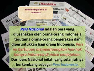 Perkembangan Pers di
Indonesia
Pers Nasional adalah pers yang
diusahakan oleh orang-orang Indonesia
terutama orang-orang pergerakan dan
diperuntukkan bagi orang Indonesia. Pers
ini bertujuan memperjuangkan hak-hak
bangsa Indonesia di masa penjajahan.
Dari pers Nasional inilah yang selanjutnya
berkembang sebagai Pers Indonesia.
 