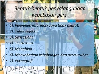 Bentuk-bentuk penyalahgunaan
kebebasan pers
• 1). Penyajian informasi yang tidak akurat.
• 2). Tidak objektif.
• 3). Sensasional
• 4). Tendensius.
• 5). Menghina
• 6). Menyebarkan kebohongan dan permusuhan
• 7). Pornografi
 