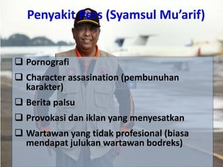 Penyakit Pers (Syamsul Mu’arif)
 Pornografi
 Character assasination (pembunuhan
karakter)
 Berita palsu
 Provokasi dan iklan yang menyesatkan
 Wartawan yang tidak profesional (biasa
mendapat julukan wartawan bodreks)
 